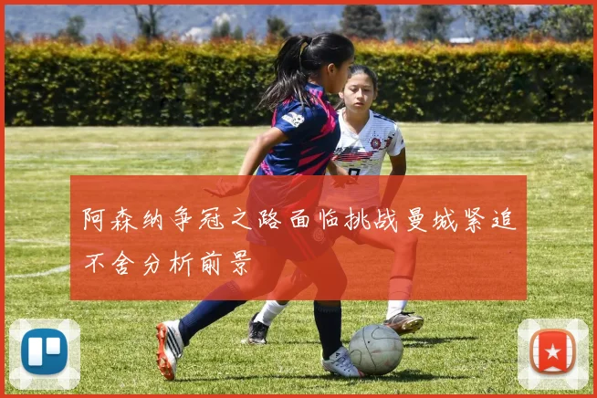 阿森纳争冠之路面临挑战曼城紧追不舍分析前景