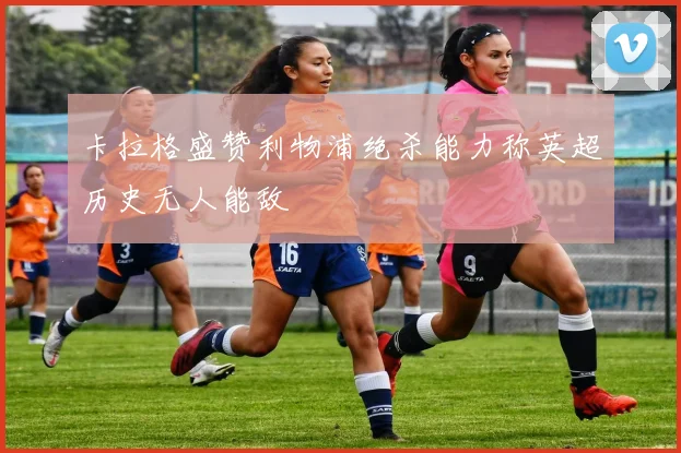 卡拉格盛赞利物浦绝杀能力称英超历史无人能敌