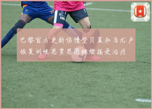 巴黎官方更新伤情登贝莱和马尤卢恢复训练恩贾恩图继续接受治疗