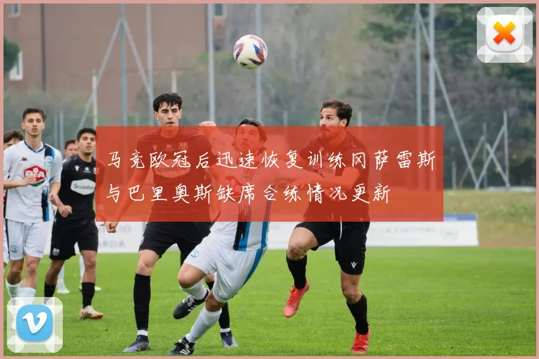 马竞欧冠后迅速恢复训练冈萨雷斯与巴里奥斯缺席合练情况更新