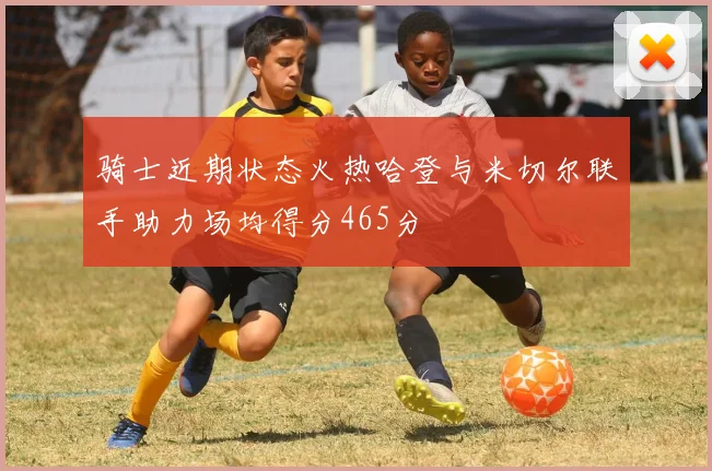 骑士近期状态火热哈登与米切尔联手助力场均得分465分