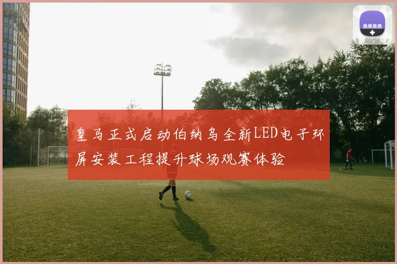 皇马正式启动伯纳乌全新LED电子环屏安装工程提升球场观赛体验