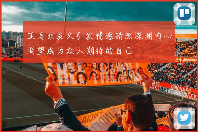 亚马尔发文引发情感猜测深渊内心渴望成为众人期待的自己