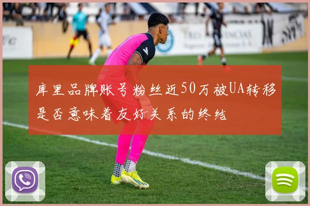 库里品牌账号粉丝近50万被UA转移是否意味着友好关系的终结