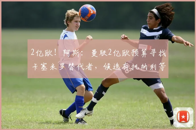 2亿欧！阿斯：曼联2亿欧预算寻找卡塞米罗替代者，候选有托纳利等