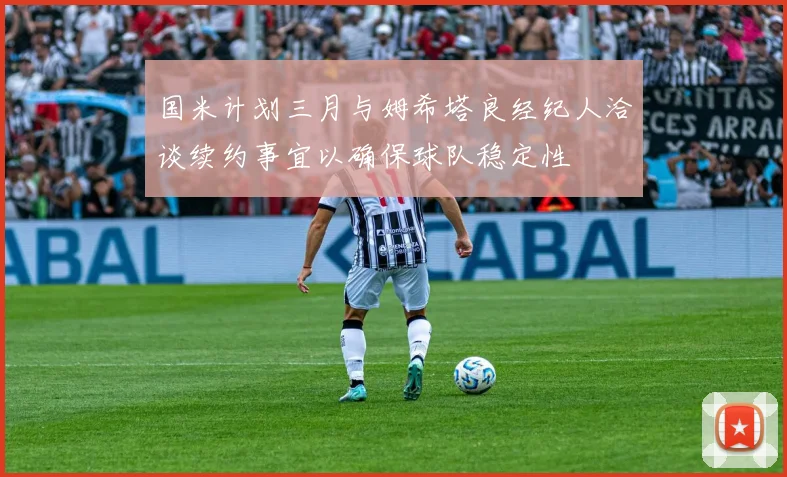 国米计划三月与姆希塔良经纪人洽谈续约事宜以确保球队稳定性