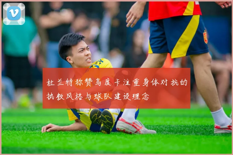 杜兰特称赞乌度卡注重身体对抗的执教风格与球队建设理念